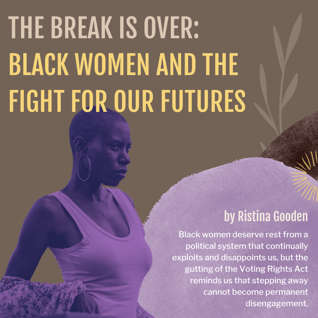 Image of a Black woman in a purple dual tone. The title of the graphic states: The Break Is Over: Black Women and the Fight for Our Futures. The bottom left of the image reads: by Ristina Gooden - Black women deserve rest from a political system that continually exploits and disappoints us, but the gutting of the Voting Rights Act reminds us that stepping away cannot become permanent disengagement.